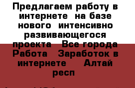 Предлагаем работу в интернете, на базе нового, интенсивно-развивающегося проекта - Все города Работа » Заработок в интернете   . Алтай респ.